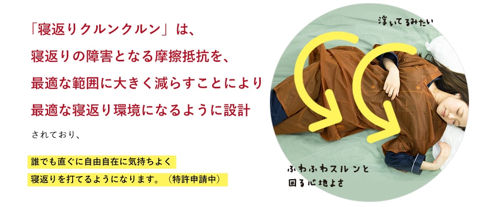 「寝返りクルンクルン」は、寝返りの障害となる摩擦抵抗を、最適な範囲に大きく減らすことにより最適な寝返り環境になるように設計されており、誰でも直ぐに自由自在に気持ちよく寝返りを打てるようになります。(特許申請中)