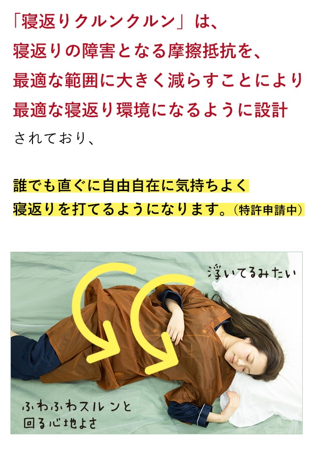 「寝返りクルンクルン」は、寝返りの障害となる摩擦抵抗を、最適な範囲に大きく減らすことにより最適な寝返り環境になるように設計されており、誰でも直ぐに自由自在に気持ちよく寝返りを打てるようになります。(特許申請中)
